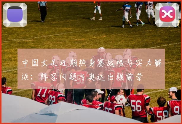 中国女足近期热身赛战绩与实力解读：阵容问题与奥运出线前景