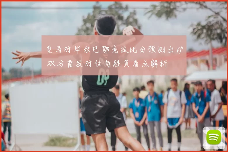 皇马对毕尔巴鄂竞技比分预测出炉 双方首发对位与胜负看点解析