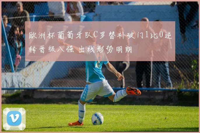 欧洲杯葡萄牙队C罗替补破门1比0逆转晋级八强 出线形势明朗