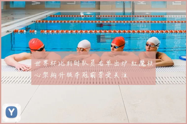 世界杯比利时队员名单出炉 红魔核心架构升级夺冠前景受关注