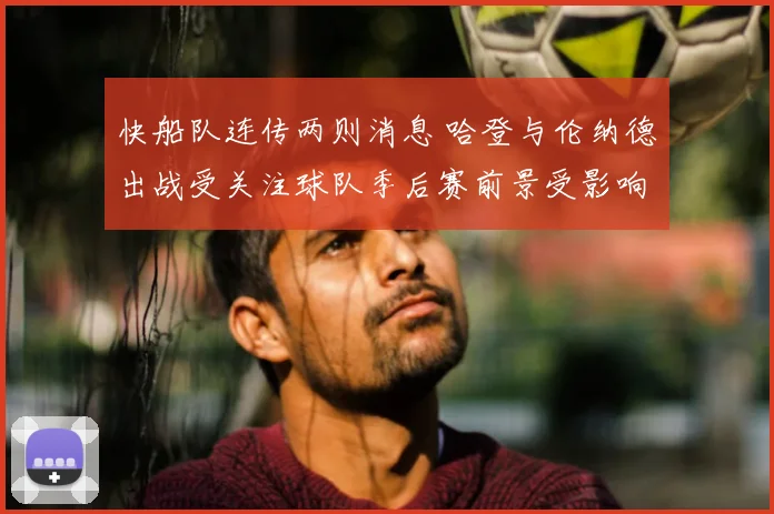 快船队连传两则消息 哈登与伦纳德出战受关注球队季后赛前景受影响
