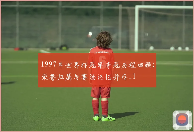 1997年世界杯冠军夺冠历程回顾:荣誉归属与赛场记忆并存_1