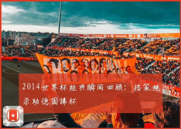 2014世界杯经典瞬间回顾:格策绝杀助德国捧杯