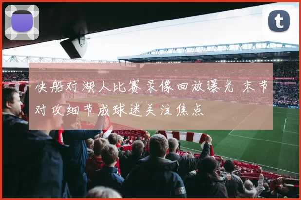 快船对湖人比赛录像回放曝光 末节对攻细节成球迷关注焦点