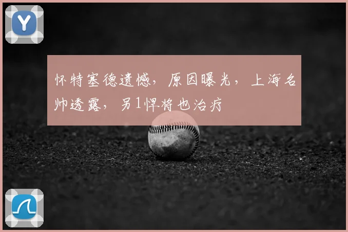 怀特塞德遗憾，原因曝光，上海名帅透露，另1悍将也治疗