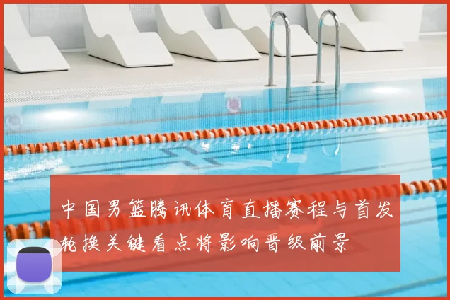 中国男篮腾讯体育直播赛程与首发轮换关键看点将影响晋级前景