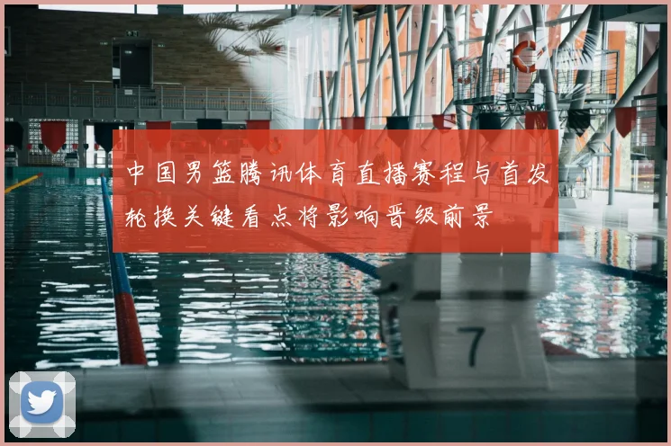 中国男篮腾讯体育直播赛程与首发轮换关键看点将影响晋级前景