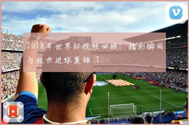 2018年世界杯视频回顾：精彩瞬间与经典进球集锦_1